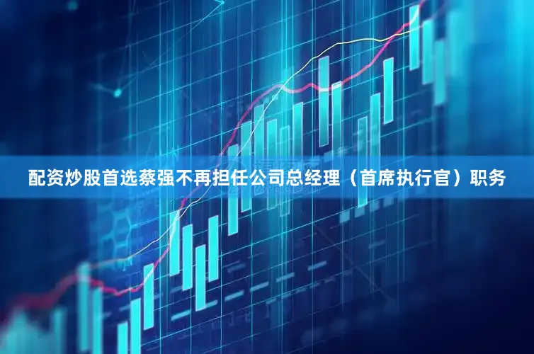 配资炒股首选蔡强不再担任公司总经理（首席执行官）职务