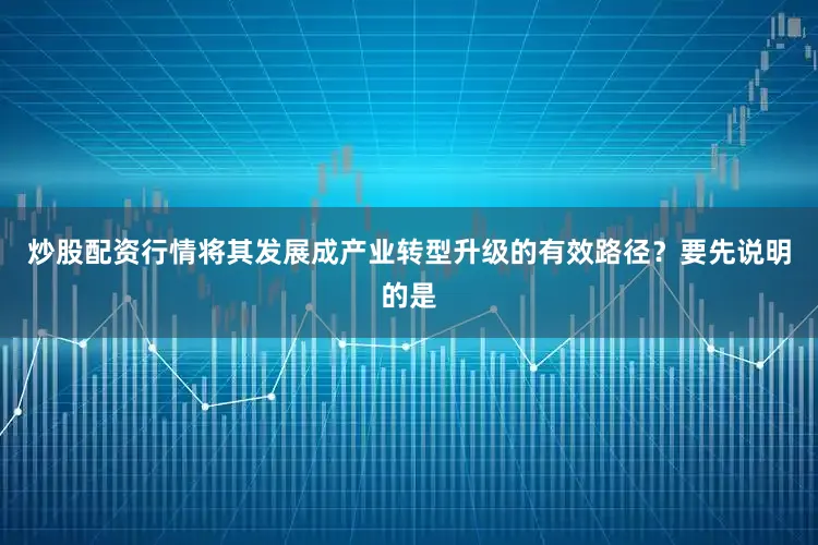 炒股配资行情将其发展成产业转型升级的有效路径？要先说明的是