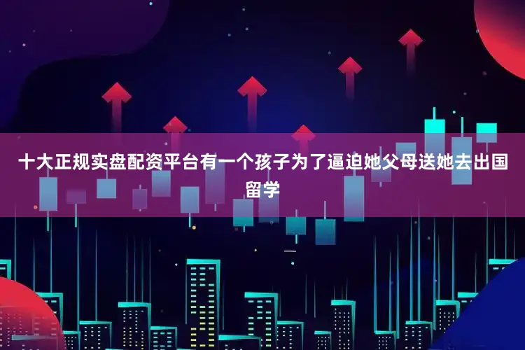 十大正规实盘配资平台有一个孩子为了逼迫她父母送她去出国留学