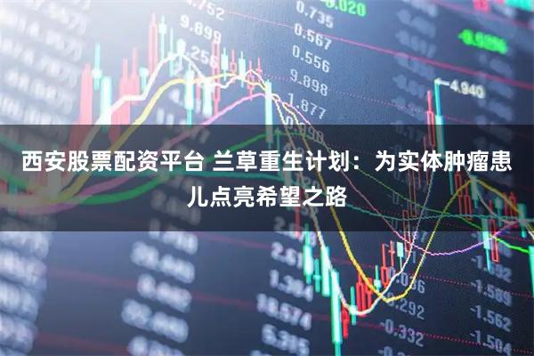 西安股票配资平台 兰草重生计划：为实体肿瘤患儿点亮希望之路