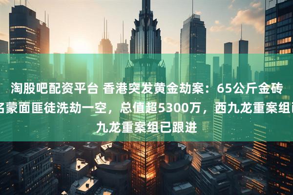 淘股吧配资平台 香港突发黄金劫案：65公斤金砖被10名蒙面匪徒洗劫一空，总值超5300万，西九龙重案组已跟进