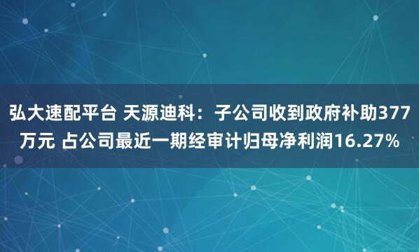 弘大速配平台 天源迪科：子公司收到政府补助377万元 占公司最近一期经审计归母净利润16.27%