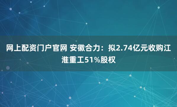 网上配资门户官网 安徽合力：拟2.74亿元收购江淮重工51%股权