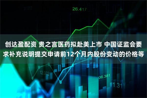 创达盈配资 贵之言医药拟赴美上市 中国证监会要求补充说明提交申请前12个月内股份变动的价格等