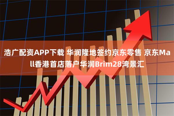 浩广配资APP下载 华润隆地签约京东零售 京东Mall香港首店落户华润Brim28湾景汇