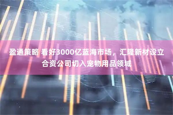 盈通策略 看好3000亿蓝海市场，汇隆新材设立合资公司切入宠物用品领域