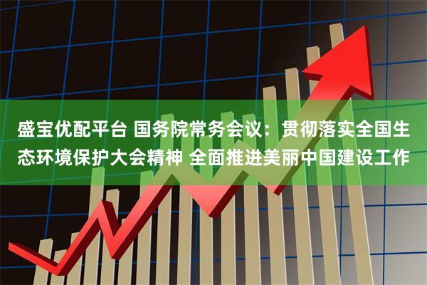 盛宝优配平台 国务院常务会议：贯彻落实全国生态环境保护大会精神 全面推进美丽中国建设工作