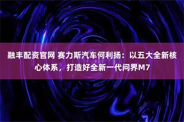 融丰配资官网 赛力斯汽车何利扬：以五大全新核心体系，打造好全新一代问界M7