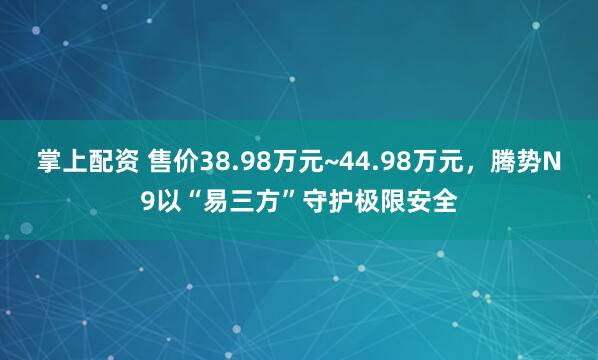 掌上配资 售价38.98万元~44.98万元，腾势N9以“易三方”守护极限安全