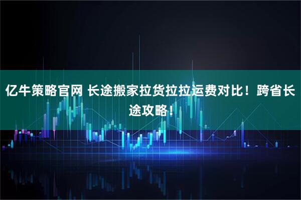 亿牛策略官网 长途搬家拉货拉拉运费对比！跨省长途攻略！