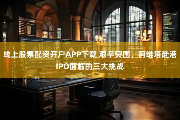线上股票配资开户APP下载 艰辛突围，阿维塔赴港IPO面临的三大挑战