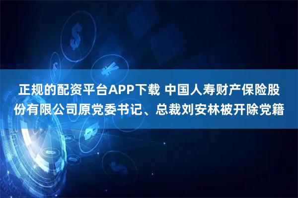 正规的配资平台APP下载 中国人寿财产保险股份有限公司原党委书记、总裁刘安林被开除党籍