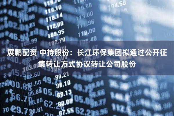 展鹏配资 中持股份：长江环保集团拟通过公开征集转让方式协议转让公司股份