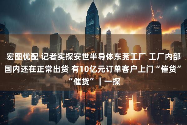 宏图优配 记者实探安世半导体东莞工厂 工厂内部人员：国内还在正常出货 有10亿元订单客户上门“催货”｜一探