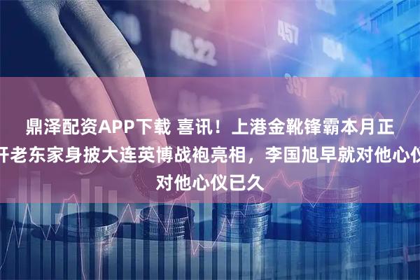 鼎泽配资APP下载 喜讯！上港金靴锋霸本月正式离开老东家身披大连英博战袍亮相，李国旭早就对他心仪已久