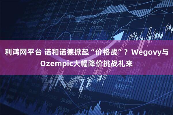 利鸿网平台 诺和诺德掀起“价格战”？Wegovy与Ozempic大幅降价挑战礼来