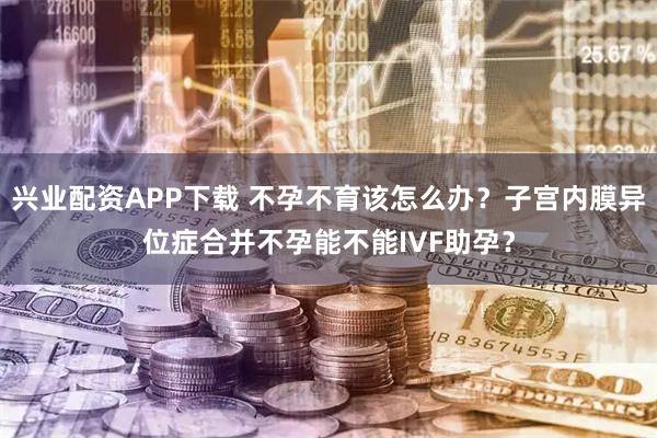 兴业配资APP下载 不孕不育该怎么办？子宫内膜异位症合并不孕能不能IVF助孕？