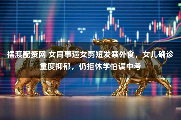 摆渡配资网 女同事逼女剪短发禁外食，女儿确诊重度抑郁，仍拒休学怕误中考