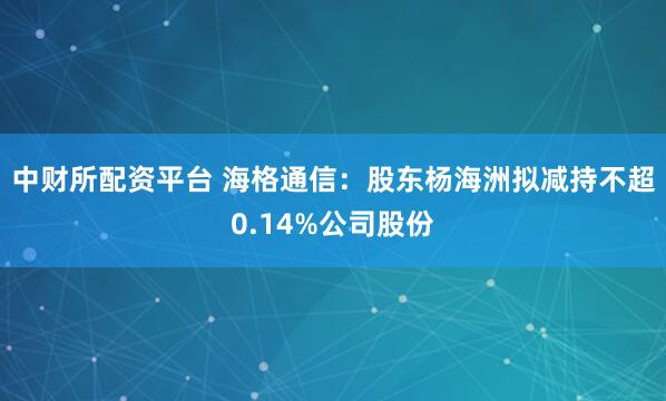 中财所配资平台 海格通信：股东杨海洲拟减持不超0.14%公司股份