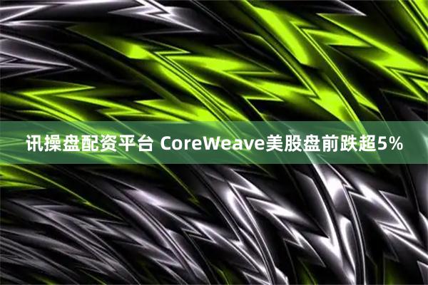 讯操盘配资平台 CoreWeave美股盘前跌超5%