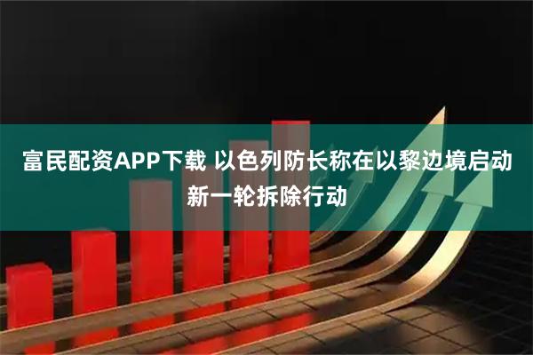 富民配资APP下载 以色列防长称在以黎边境启动新一轮拆除行动