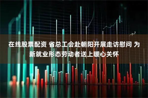 在线股票配资 省总工会赴朝阳开展走访慰问 为新就业形态劳动者送上暖心关怀