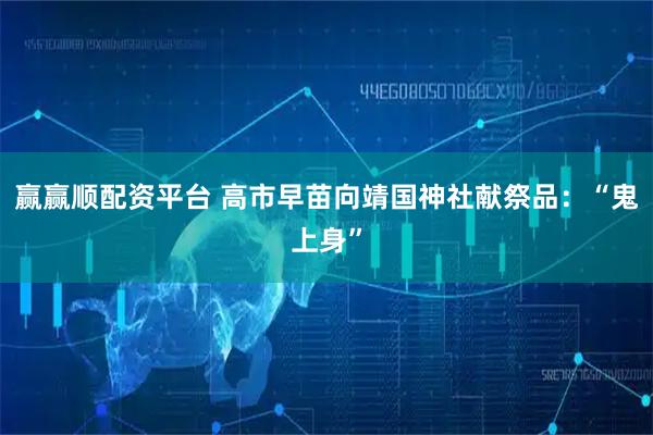 赢赢顺配资平台 高市早苗向靖国神社献祭品：“鬼上身”