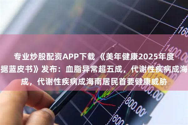 专业炒股配资APP下载 《美年健康2025年度海南地区健康体检数据蓝皮书》发布：血脂异常超五成，代谢性疾病成海南居民首要健康威胁