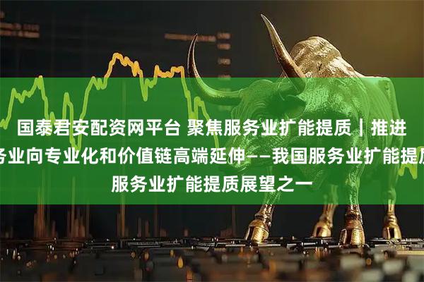 国泰君安配资网平台 聚焦服务业扩能提质｜推进生产性服务业向专业化和价值链高端延伸——我国服务业扩能提质展望之一
