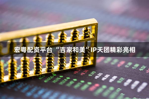 宏粤配资平台 “吉家和美”IP天团精彩亮相