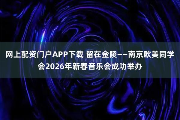 网上配资门户APP下载 留在金陵——南京欧美同学会2026年新春音乐会成功举办