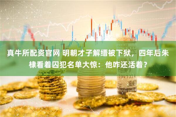 真牛所配资官网 明朝才子解缙被下狱，四年后朱棣看着囚犯名单大惊：他咋还活着？