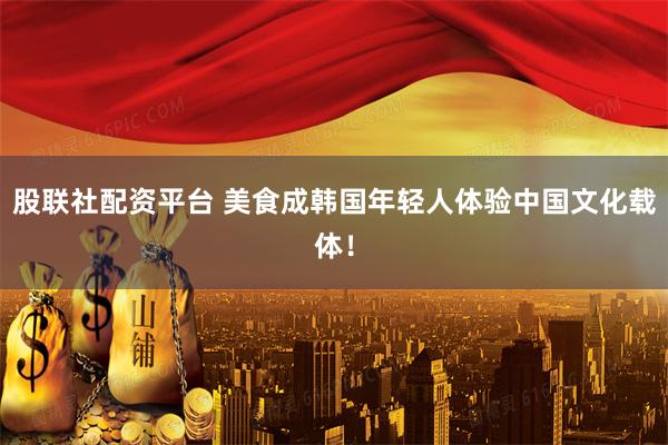股联社配资平台 美食成韩国年轻人体验中国文化载体！