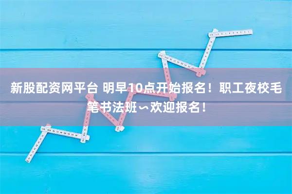 新股配资网平台 明早10点开始报名!职工夜校毛笔书法班∽欢迎报名!