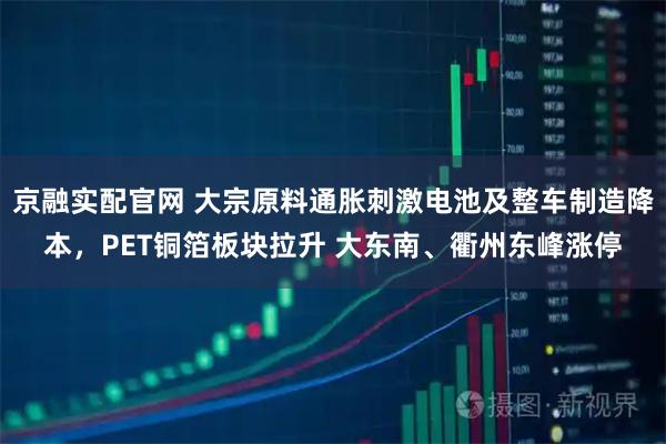 京融实配官网 大宗原料通胀刺激电池及整车制造降本，PET铜箔板块拉升 大东南、衢州东峰涨停