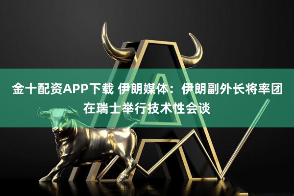 金十配资APP下载 伊朗媒体：伊朗副外长将率团在瑞士举行技术性会谈