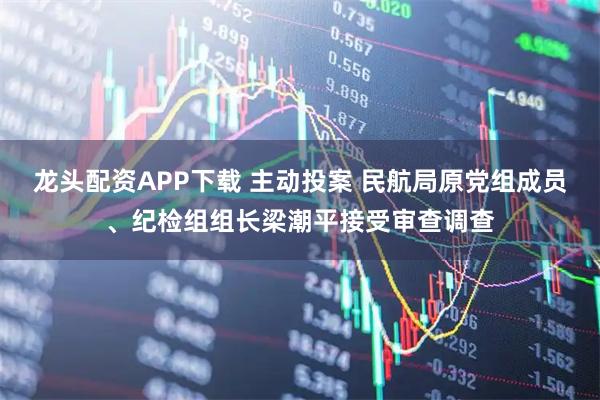龙头配资APP下载 主动投案 民航局原党组成员、纪检组组长梁潮平接受审查调查