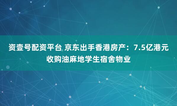 资壹号配资平台 京东出手香港房产：7.5亿港元收购油麻地学生宿舍物业