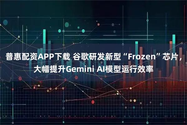 普惠配资APP下载 谷歌研发新型“Frozen”芯片,大幅提升Gemini AI模型运行效率