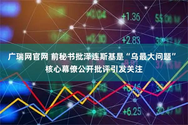 广瑞网官网 前秘书批泽连斯基是“乌最大问题” 核心幕僚公开批评引发关注