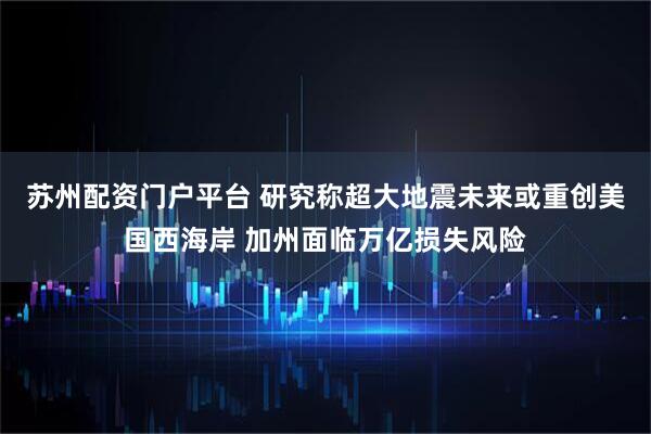 苏州配资门户平台 研究称超大地震未来或重创美国西海岸 加州面临万亿损失风险